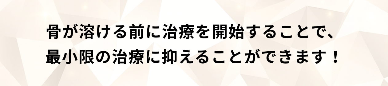 骨が溶ける前に治療を開始することで、最小限の治療に抑えることができます！
