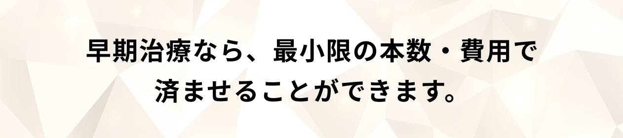 早期治療なら、最小限の本数・費用で済ませることができます。